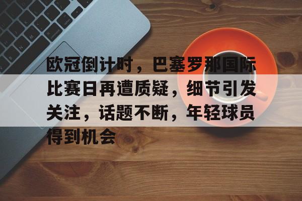 lpl竞猜-欧冠倒计时，巴塞罗那国际比赛日再遭质疑，细节引发关注，话题不断，年轻球员得到机会的简单介绍