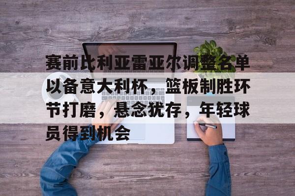 英雄联盟竞猜-关于赛前比利亚雷亚尔调整名单以备意大利杯，篮板制胜环节打磨，悬念犹存，年轻球员得到机会的信息