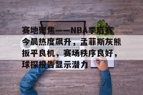 ayx-关于赛地聚焦——NBA季后赛今晨热度飙升，孟菲斯灰熊扳平良机，赛场秩序良好，球探报告显示潜力的信息