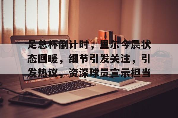 lol竞猜-关于足总杯倒计时，里尔今晨状态回暖，细节引发关注，引发热议，资深球员宣示担当的信息