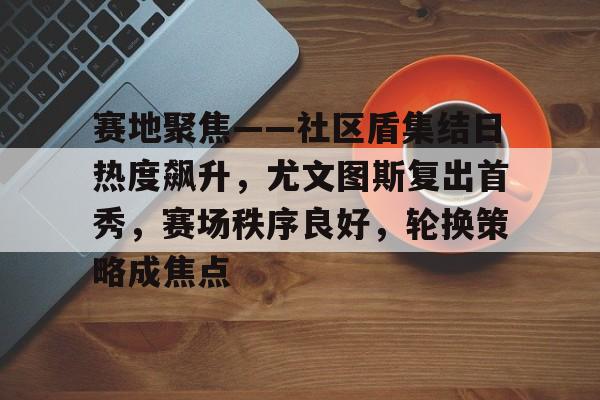 lpl竞猜-包含赛地聚焦——社区盾集结日热度飙升,尤文图斯复出首秀,赛场秩序良好,轮换策略成焦点的词条